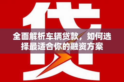 宁洱全面解析车辆贷款，如何选择最适合你的融资方案